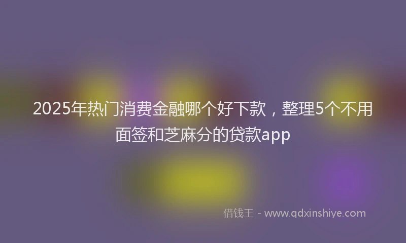 2025年热门消费金融哪个好下款，整理5个不用面签和芝麻分的贷款app