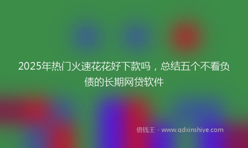2025年热门火速花花好下款吗，总结五个不看负债的长期网贷软件