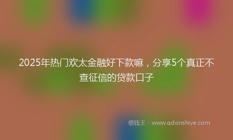 2025年热门欢太金融好下款嘛，分享5个真正不查征信的贷款口子