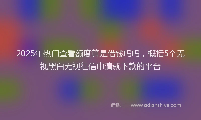 2025年热门查看额度算是借钱吗吗，概括5个无视黑白无视征信申请就下款的平台