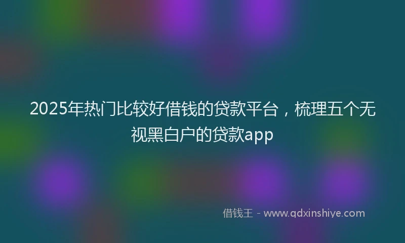 2025年热门比较好借钱的贷款平台，梳理五个无视黑白户的贷款app