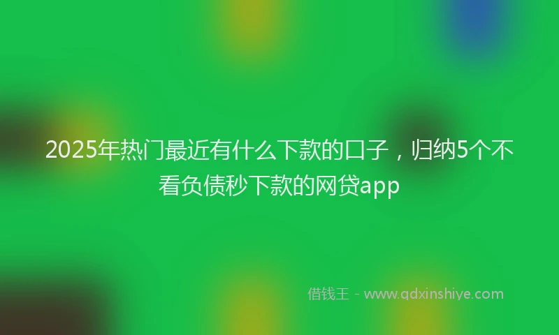 2025年热门最近有什么下款的口子,归纳5个不看负债秒下款的网贷app