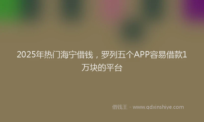 2025年热门海宁借钱，罗列五个APP容易借款1万块的平台