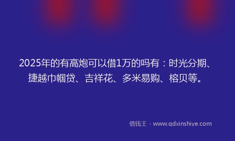 2025年的有高炮可以借1万的吗有：时光分期、捷越巾帼贷、吉祥花、多米易购、榕贝等。