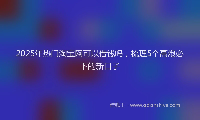 2025年热门淘宝网可以借钱吗，梳理5个高炮必下的新口子