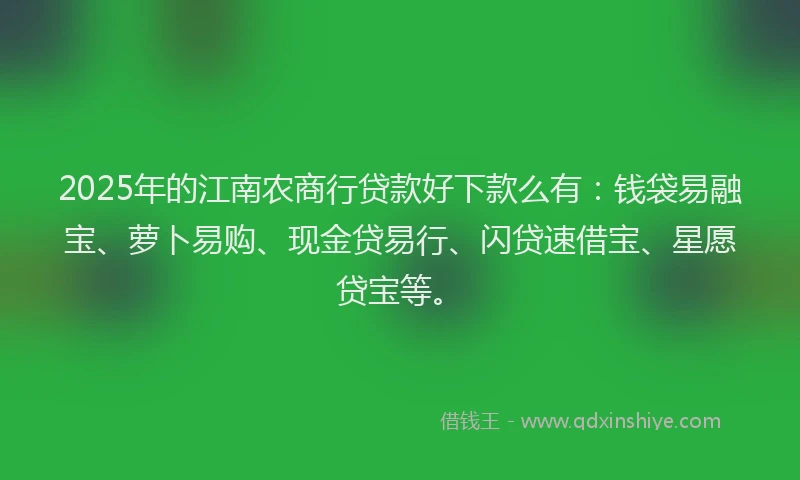 2025年的江南农商行贷款好下款么有：钱袋易融宝、萝卜易购、现金贷易行、闪贷速借宝、星愿贷宝等。