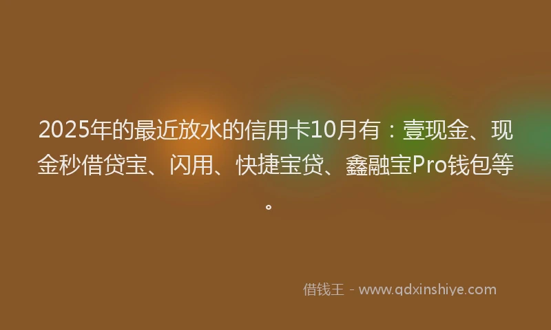 2025年的最近放水的信用卡10月有:壹现金、现金秒借贷宝、闪用、快捷宝贷、鑫融宝Pro钱包等。