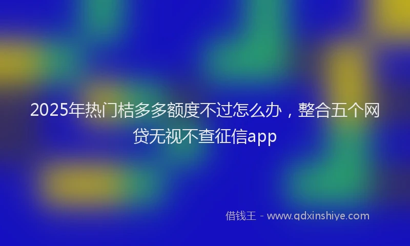 2025年热门桔多多额度不过怎么办,整合五个网贷无视不查征信app