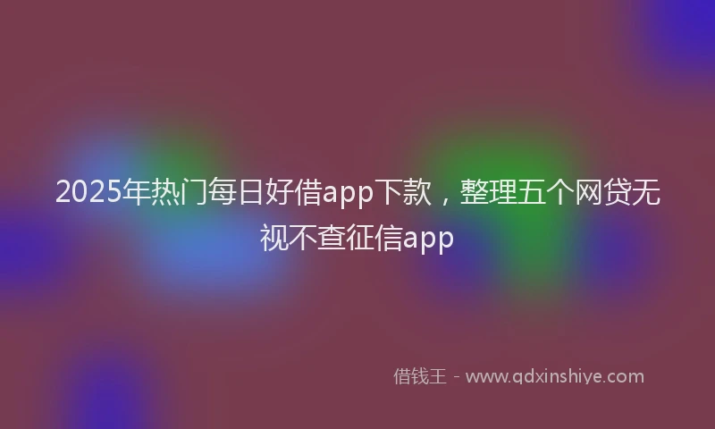 2025年热门每日好借app下款，整理五个网贷无视不查征信app