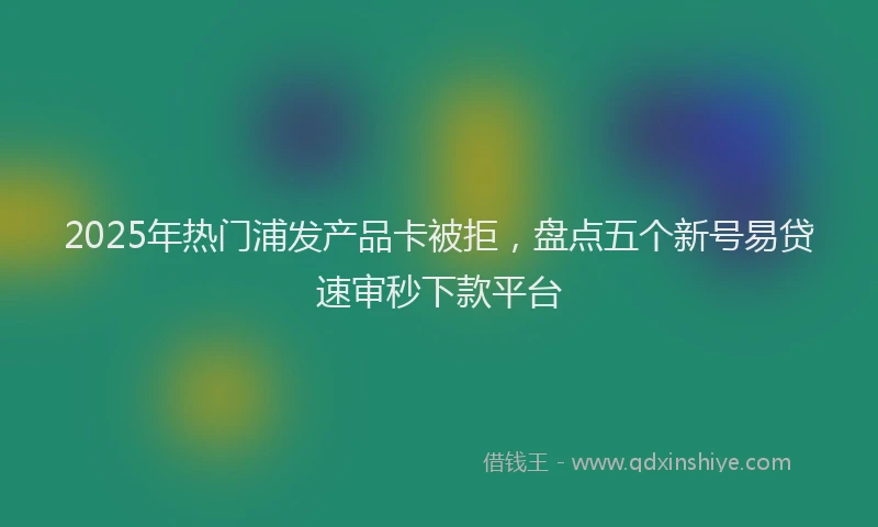 2025年热门浦发产品卡被拒，盘点五个新号易贷速审秒下款平台