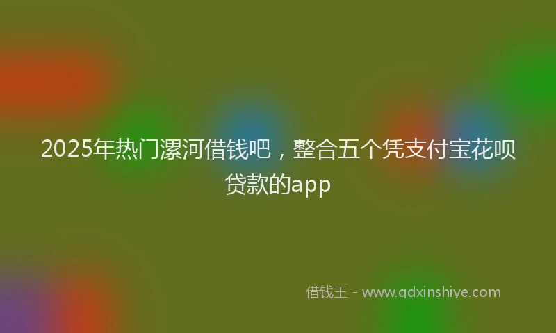 2025年热门漯河借钱吧，整合五个凭支付宝花呗贷款的app