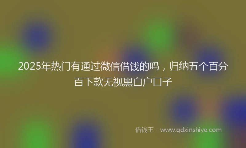 2025年热门有通过微信借钱的吗，归纳五个百分百下款无视黑白户口子