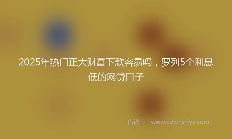 2025年热门正大财富下款容易吗，罗列5个利息低的网贷口子