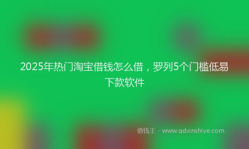 2025年热门淘宝借钱怎么借，罗列5个门槛低易下款软件