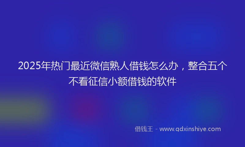 2025年热门最近微信熟人借钱怎么办，整合五个不看征信小额借钱的软件