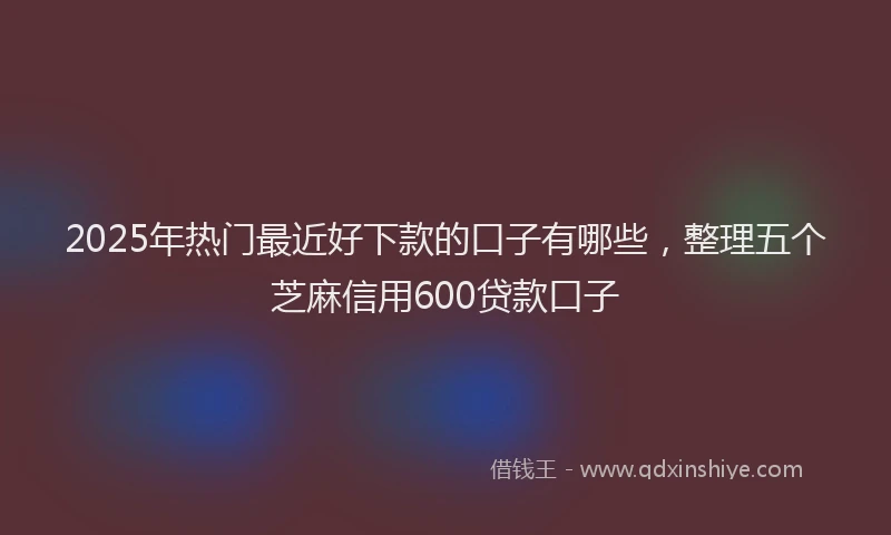 2025年热门最近好下款的口子有哪些,整理五个芝麻信用600贷款口子