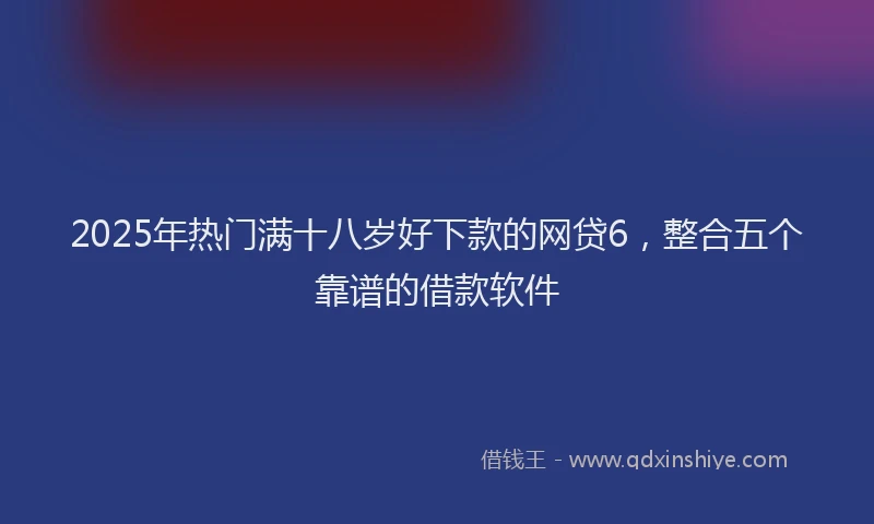 2025年热门满十八岁好下款的网贷6，整合五个靠谱的借款软件