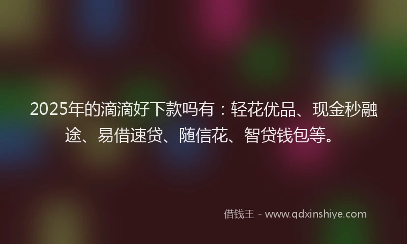 2025年的滴滴好下款吗有：轻花优品、现金秒融途、易借速贷、随信花、智贷钱包等。