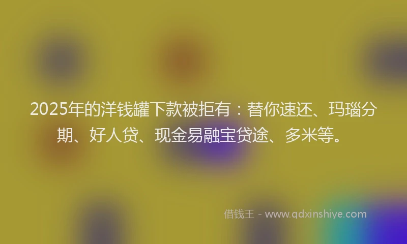 2025年的洋钱罐下款被拒有：替你速还、玛瑙分期、好人贷、现金易融宝贷途、多米等。