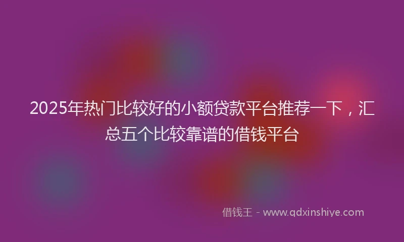 2025年热门比较好的小额贷款平台推荐一下,汇总五个比较靠谱的借钱平台