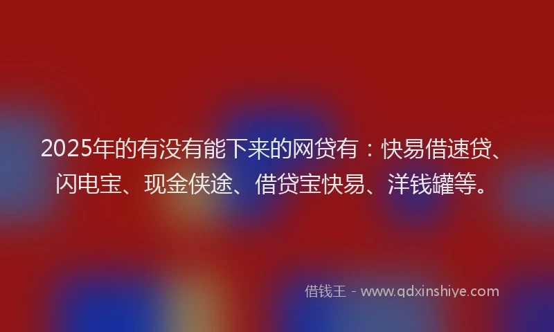 2025年的有没有能下来的网贷有：快易借速贷、闪电宝、现金侠途、借贷宝快易、洋钱罐等。