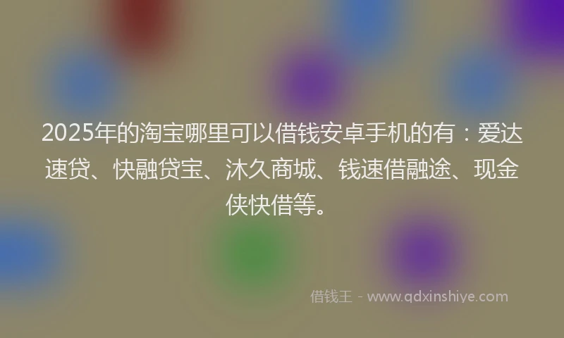 2025年的淘宝哪里可以借钱安卓手机的有：爱达速贷、快融贷宝、沐久商城、钱速借融途、现金侠快借等。