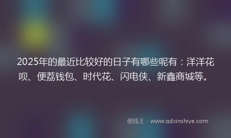 2025年的最近比较好的日子有哪些呢有：洋洋花呗、便荔钱包、时代花、闪电侠、新鑫商城等。