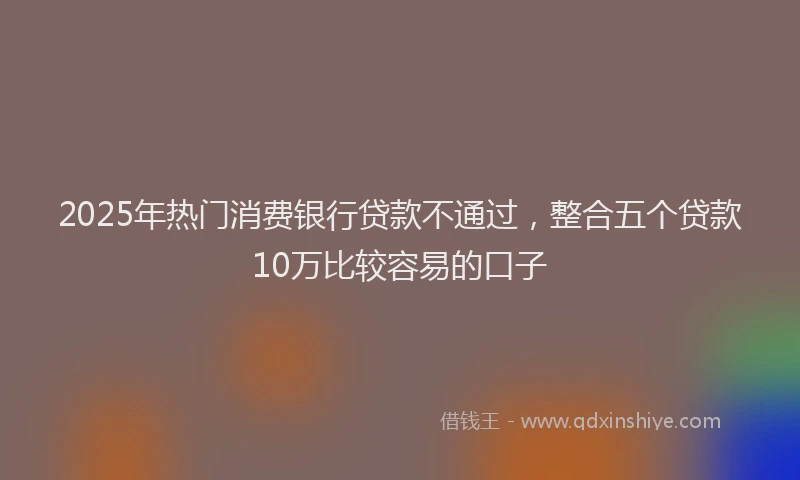 2025年热门消费银行贷款不通过，整合五个贷款10万比较容易的口子