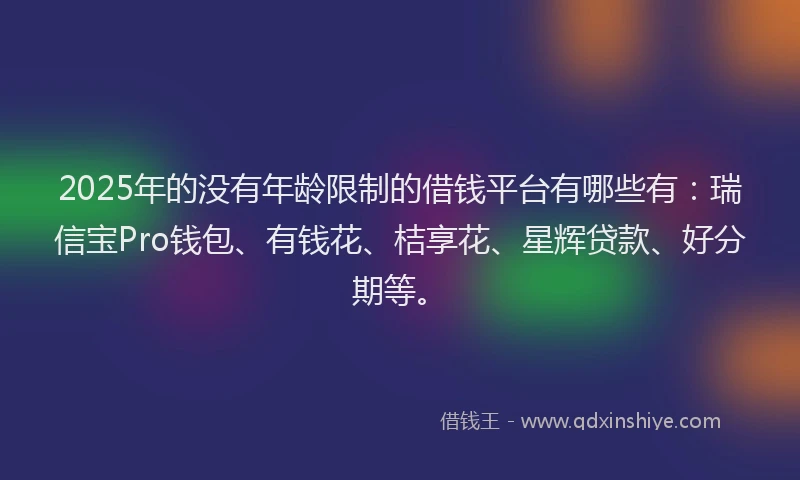2025年的没有年龄限制的借钱平台有哪些有：瑞信宝Pro钱包、有钱花、桔享花、星辉贷款、好分期等。