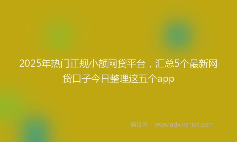 2025年热门正规小额网贷平台，汇总5个最新网贷口子今日整理这五个app