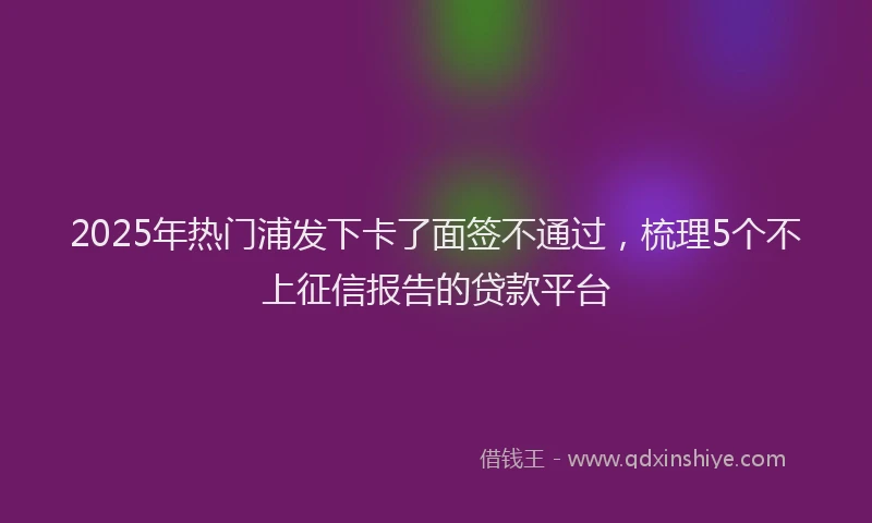 2025年热门浦发下卡了面签不通过,梳理5个不上征信报告的贷款平台