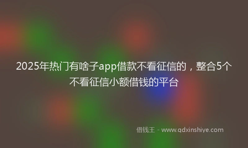 2025年热门有啥子app借款不看征信的，整合5个不看征信小额借钱的平台