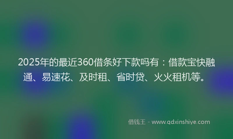 2025年的最近360借条好下款吗有：借款宝快融通、易速花、及时租、省时贷、火火租机等。