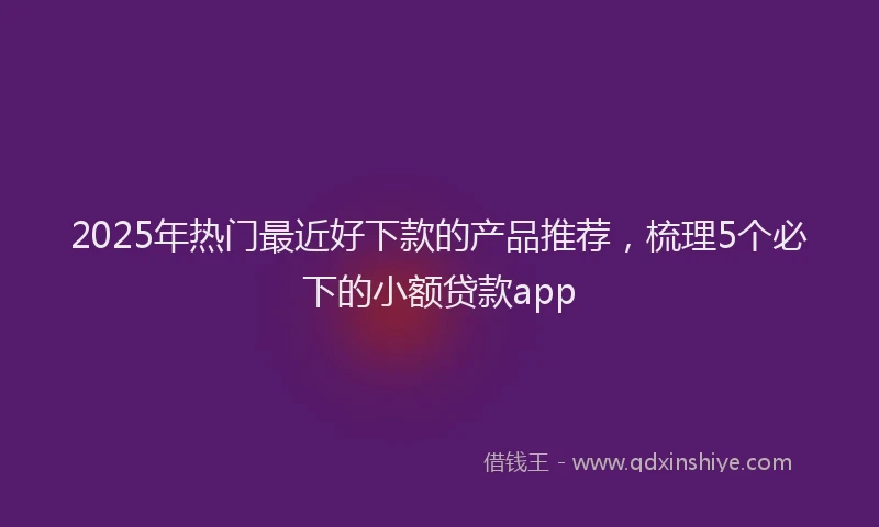 2025年热门最近好下款的产品推荐,梳理5个必下的小额贷款app