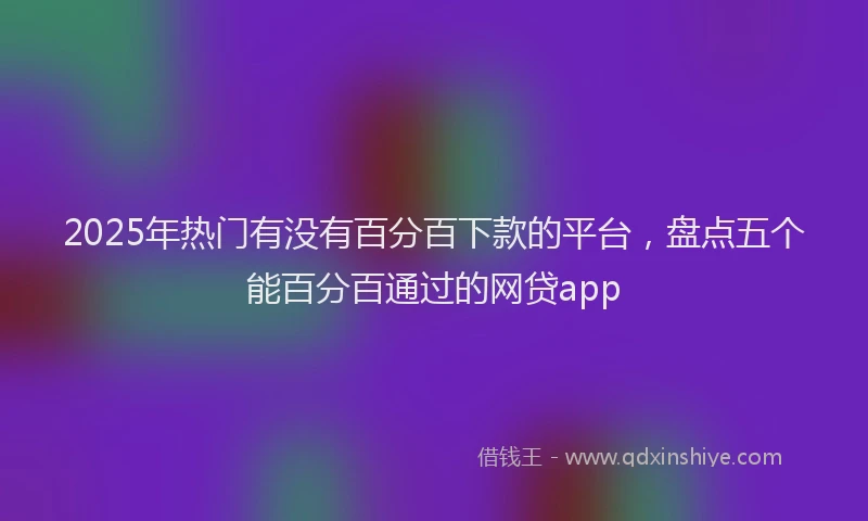 2025年热门有没有百分百下款的平台,盘点五个能百分百通过的网贷app