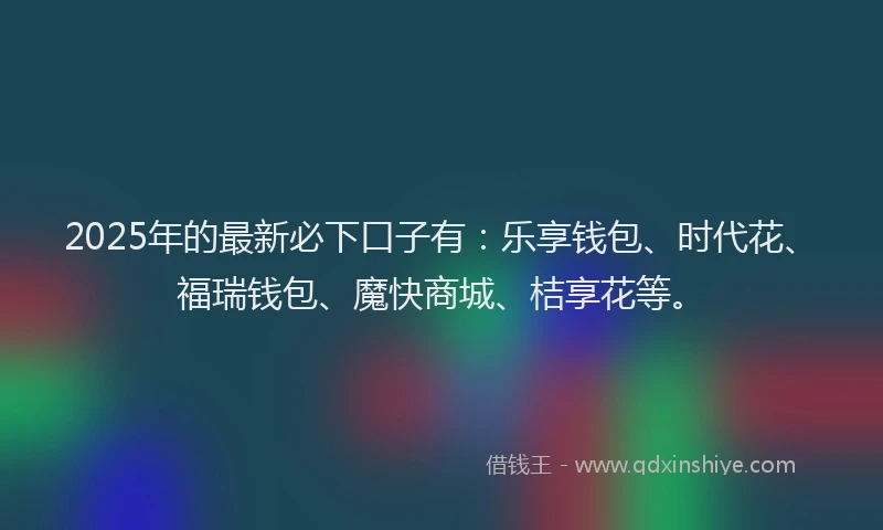 2025年的最新必下口子有：乐享钱包、时代花、福瑞钱包、魔快商城、桔享花等。