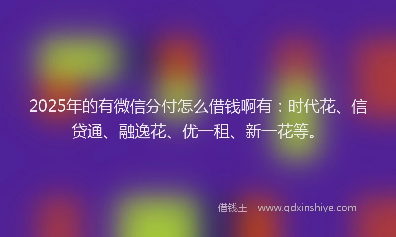 2025年的有微信分付怎么借钱啊有：时代花、信贷通、融逸花、优一租、新一花等。