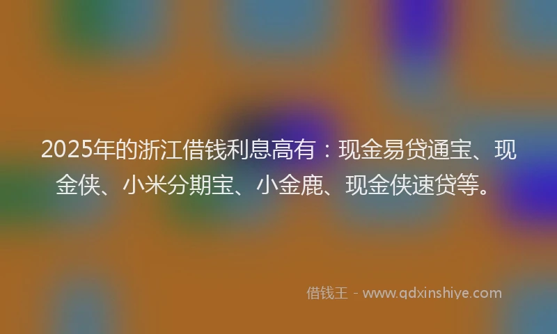 2025年的浙江借钱利息高有：现金易贷通宝、现金侠、小米分期宝、小金鹿、现金侠速贷等。
