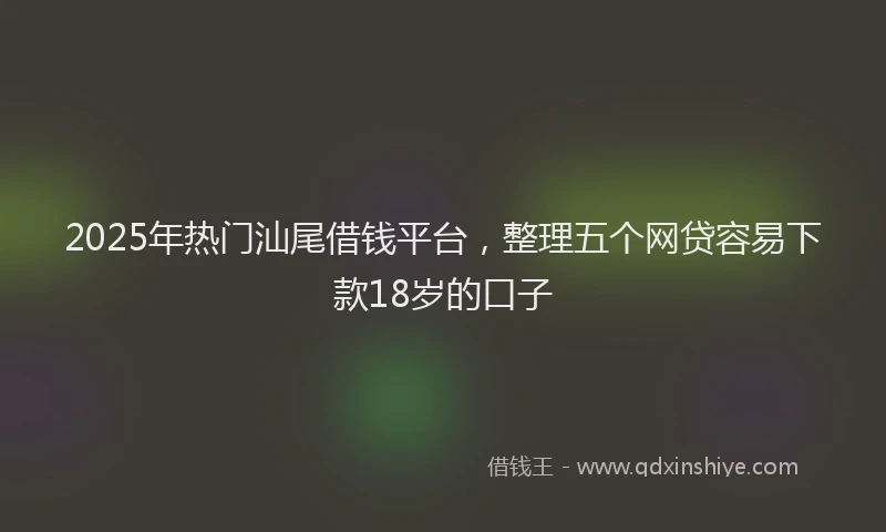 2025年热门汕尾借钱平台，整理五个网贷容易下款18岁的口子