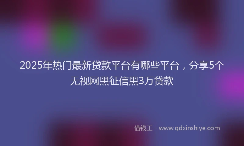2025年热门最新贷款平台有哪些平台，分享5个无视网黑征信黑3万贷款