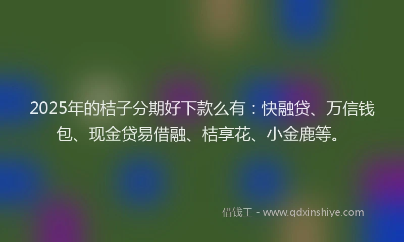 2025年的桔子分期好下款么有：快融贷、万信钱包、现金贷易借融、桔享花、小金鹿等。