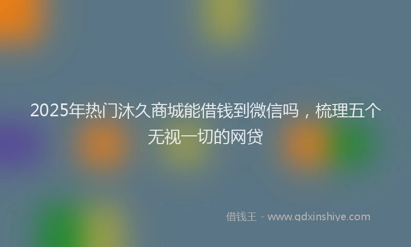 2025年热门沐久商城能借钱到微信吗，梳理五个无视一切的网贷