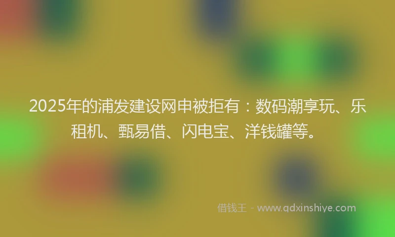2025年的浦发建设网申被拒有：数码潮享玩、乐租机、甄易借、闪电宝、洋钱罐等。