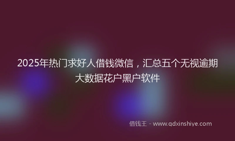 2025年热门求好人借钱微信，汇总五个无视逾期大数据花户黑户软件