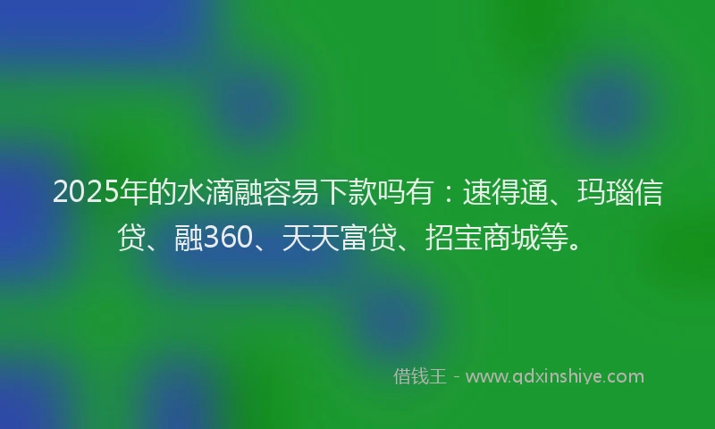 2025年的水滴融容易下款吗有：速得通、玛瑙信贷、融360、天天富贷、招宝商城等。