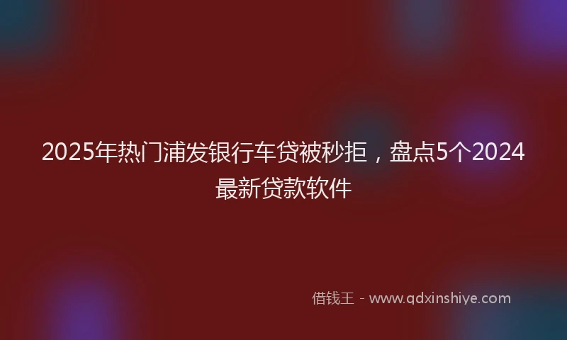 2025年热门浦发银行车贷被秒拒,盘点5个2024最新贷款软件