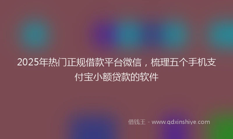 2025年热门正规借款平台微信，梳理五个手机支付宝小额贷款的软件