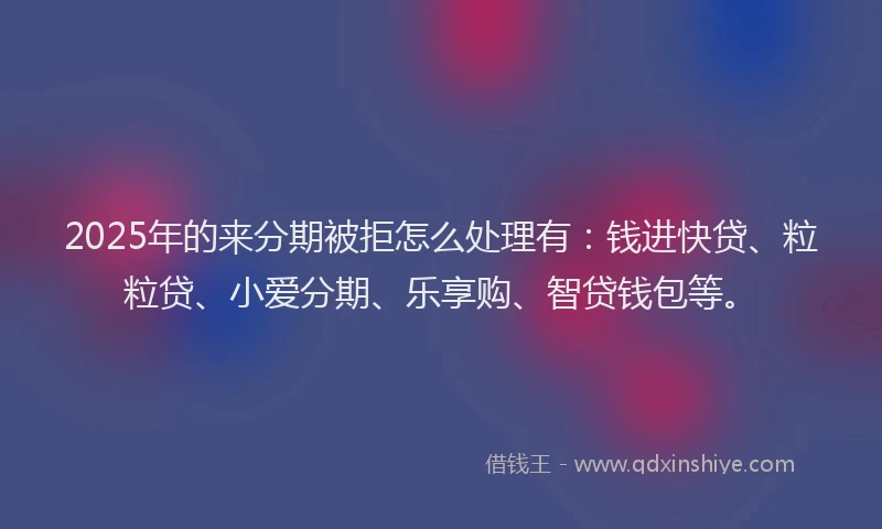 2025年的来分期被拒怎么处理有：钱进快贷、粒粒贷、小爱分期、乐享购、智贷钱包等。
