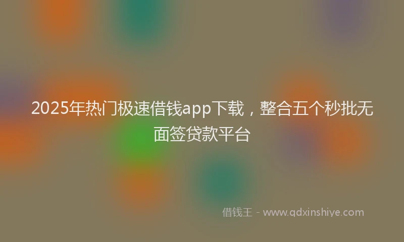 2025年热门极速借钱app下载，整合五个秒批无面签贷款平台