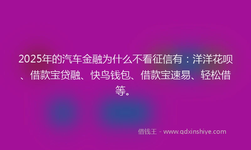 2025年的汽车金融为什么不看征信有：洋洋花呗、借款宝贷融、快鸟钱包、借款宝速易、轻松借等。
